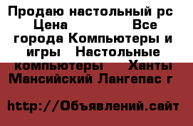 Продаю настольный рс › Цена ­ 175 000 - Все города Компьютеры и игры » Настольные компьютеры   . Ханты-Мансийский,Лангепас г.